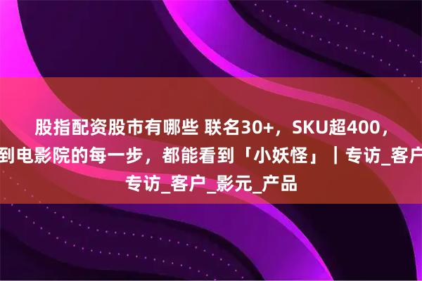 股指配资股市有哪些 联名30+，SKU超400，什么让你走到电影院的每一步，都能看到「小妖怪」｜专访_客户_影元_产品