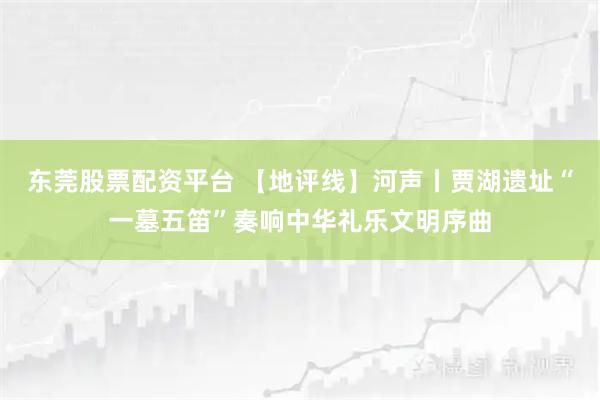 东莞股票配资平台 【地评线】河声丨贾湖遗址“一墓五笛”奏响中华礼乐文明序曲
