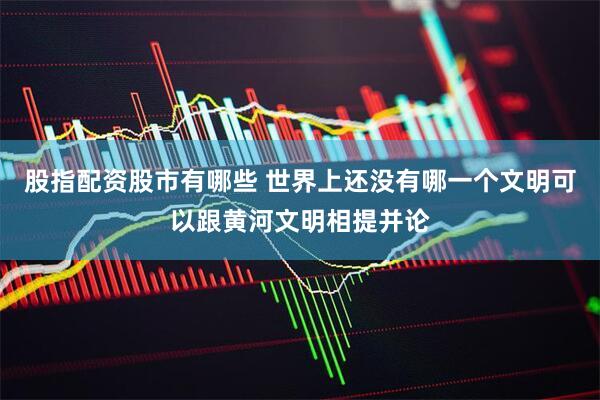 股指配资股市有哪些 世界上还没有哪一个文明可以跟黄河文明相提并论