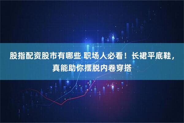股指配资股市有哪些 职场人必看！长裙平底鞋，真能助你摆脱内卷穿搭