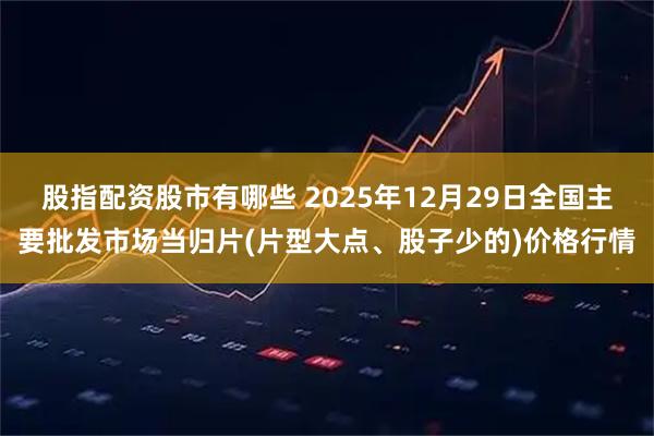 股指配资股市有哪些 2025年12月29日全国主要批发市场当归片(片型大点、股子少的)价格行情