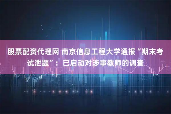 股票配资代理网 南京信息工程大学通报“期末考试泄题”：已启动对涉事教师的调查
